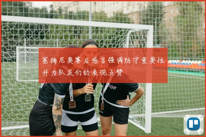 塞梅尼奥赛后感言强调防守重要性并为队友们的表现点赞