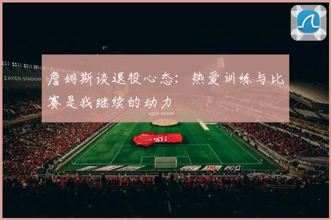 詹姆斯谈退役心态：热爱训练与比赛是我继续的动力