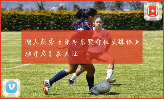 湖人新秀卡尔与东契奇社交媒体互动开启引发关注