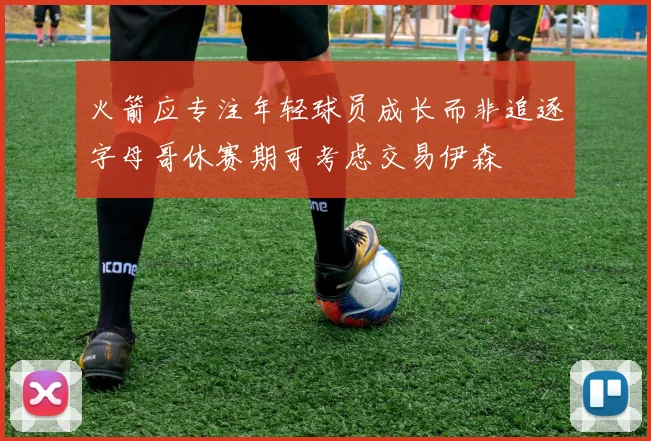 火箭应专注年轻球员成长而非追逐字母哥休赛期可考虑交易伊森