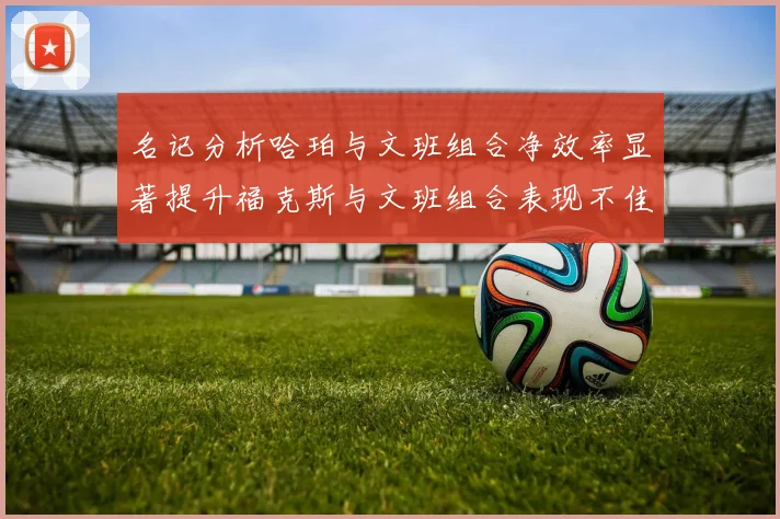 名记分析哈珀与文班组合净效率显著提升福克斯与文班组合表现不佳差距明显