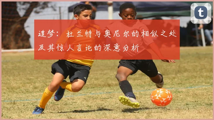 追梦：杜兰特与奥尼尔的相似之处及其惊人言论的深意分析