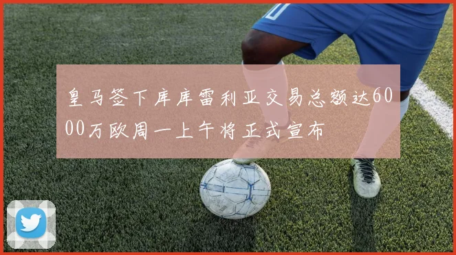 皇马签下库库雷利亚交易总额达6000万欧周一上午将正式宣布
