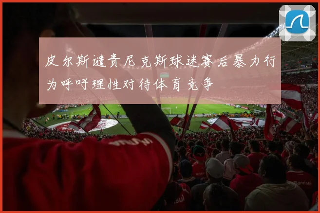 皮尔斯谴责尼克斯球迷赛后暴力行为呼吁理性对待体育竞争