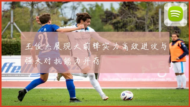 王俊杰展现大前锋实力高效进攻与强大对抗能力并存