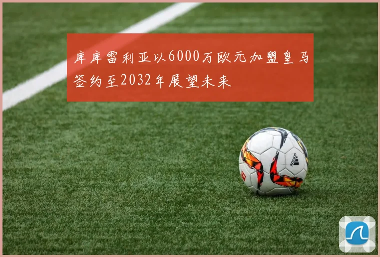 库库雷利亚以6000万欧元加盟皇马签约至2032年展望未来