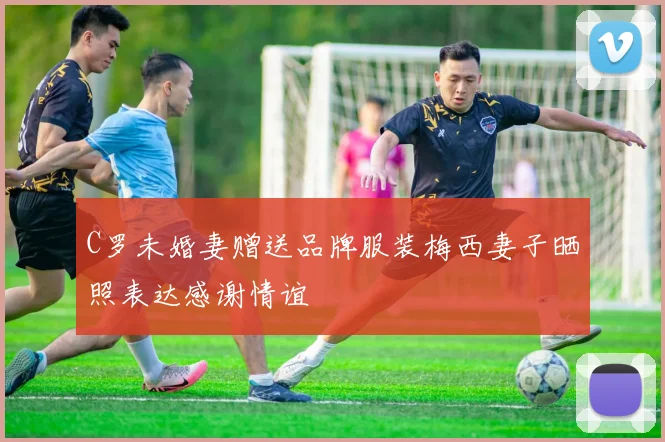 C罗未婚妻赠送品牌服装梅西妻子晒照表达感谢情谊