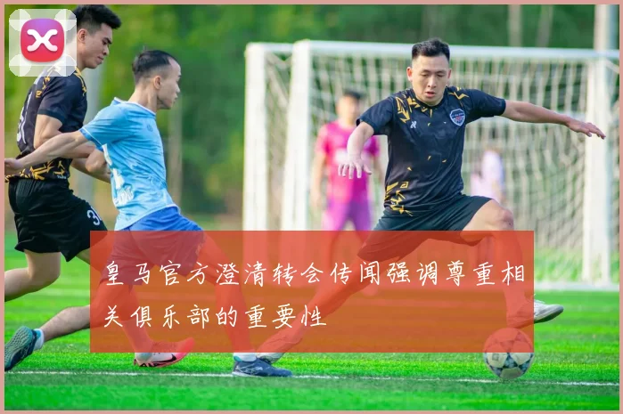 皇马官方澄清转会传闻强调尊重相关俱乐部的重要性