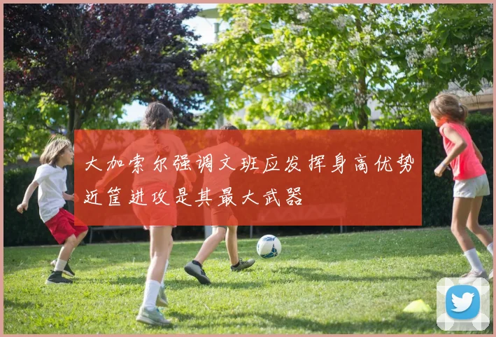 大加索尔强调文班应发挥身高优势近筐进攻是其最大武器
