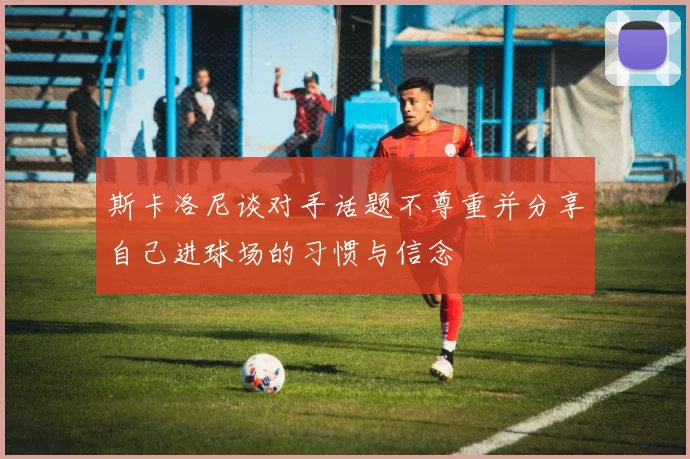 斯卡洛尼谈对手话题不尊重并分享自己进球场的习惯与信念