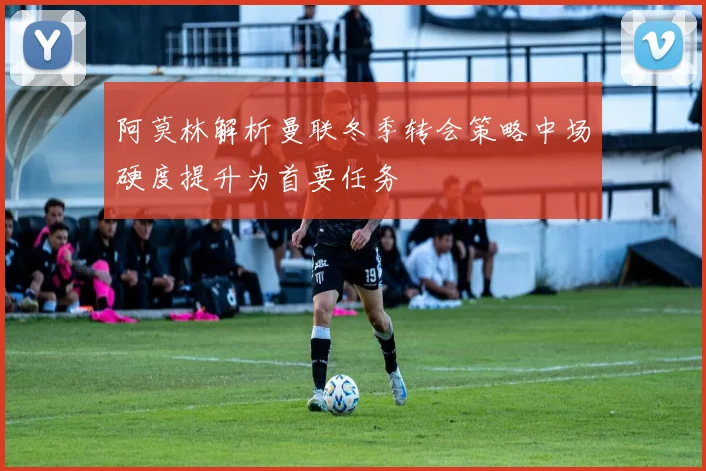 阿莫林解析曼联冬季转会策略中场硬度提升为首要任务